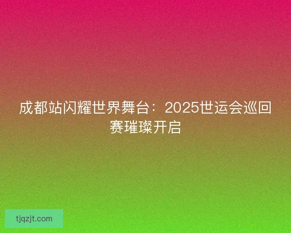 成都站闪耀世界舞台:2025世运会巡回赛璀璨开启 成都站闪耀世界舞台:2025世运会巡回赛璀璨开启