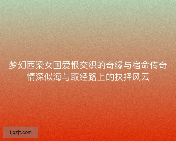 梦幻西梁女国爱恨交织的奇缘与宿命传奇情深似海与取经路上的抉择风云