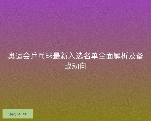 奥运会乒乓球最新入选名单全面解析及备战动向