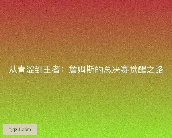 从青涩到王者：詹姆斯的总决赛觉醒之路