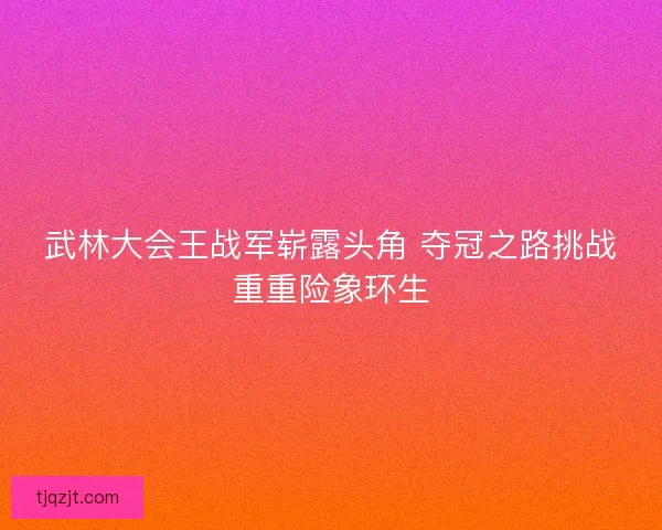 武林大会王战军崭露头角 夺冠之路挑战重重险象环生 武林大会王战军崭露头角 夺冠之路挑战重重险象环生