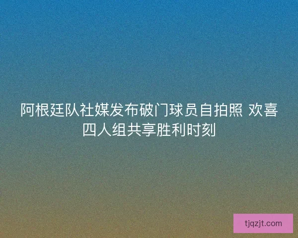 阿根廷队社媒发布破门球员自拍照 欢喜四人组共享胜利时刻 阿根廷队社媒发布破门球员自拍照 欢喜四人组共享胜利时刻