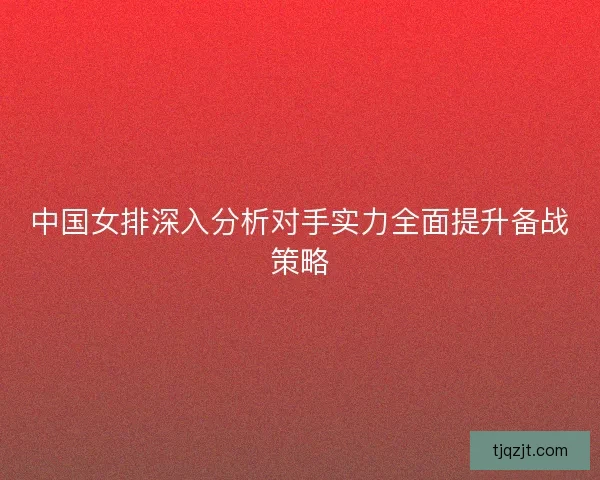 中国女排深入分析对手实力全面提升备战策略