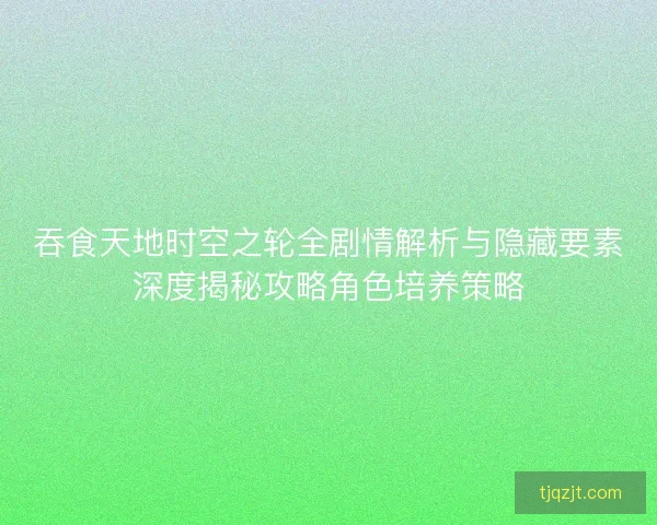 吞食天地时空之轮全剧情解析与隐藏要素深度揭秘攻略角色培养策略