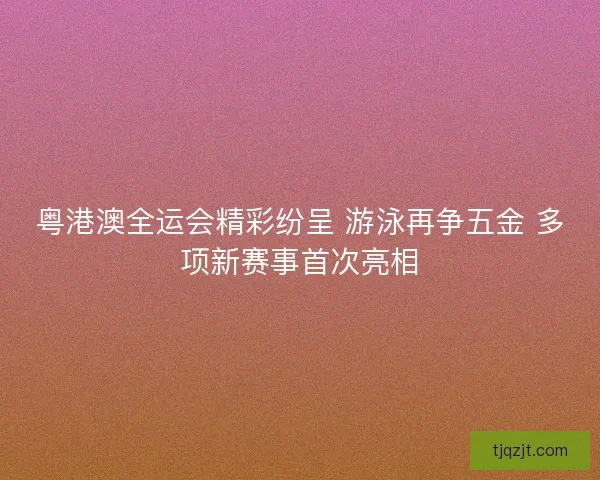 粤港澳全运会精彩纷呈 游泳再争五金 多项新赛事首次亮相