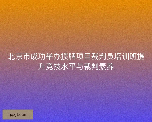 北京市成功举办掼牌项目裁判员培训班提升竞技水平与裁判素养 北京市成功举办掼牌项目裁判员培训班提升竞技水平与裁判素养