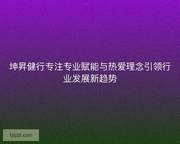 坤昇健行专注专业赋能与热爱理念引领行业发展新趋势