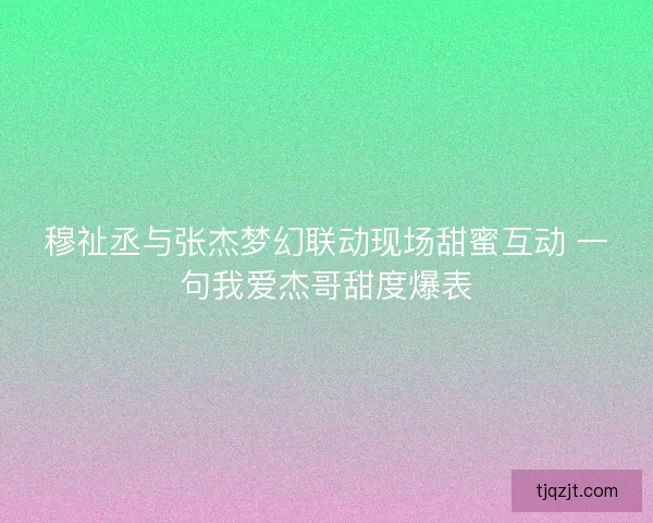 穆祉丞与张杰梦幻联动现场甜蜜互动 一句我爱杰哥甜度爆表 穆祉丞与张杰梦幻联动现场甜蜜互动 一句我爱杰哥甜度爆表