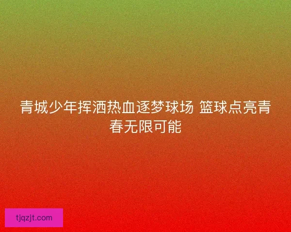 青城少年挥洒热血逐梦球场 篮球点亮青春无限可能