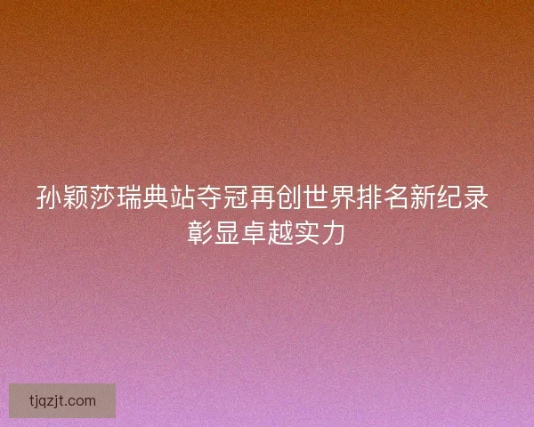 孙颖莎瑞典站夺冠再创世界排名新纪录 彰显卓越实力