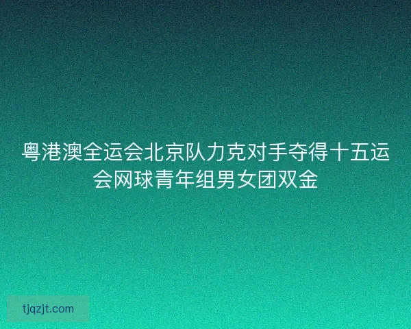 粤港澳全运会北京队力克对手夺得十五运会网球青年组男女团双金 粤港澳全运会北京队力克对手夺得十五运会网球青年组男女团双金