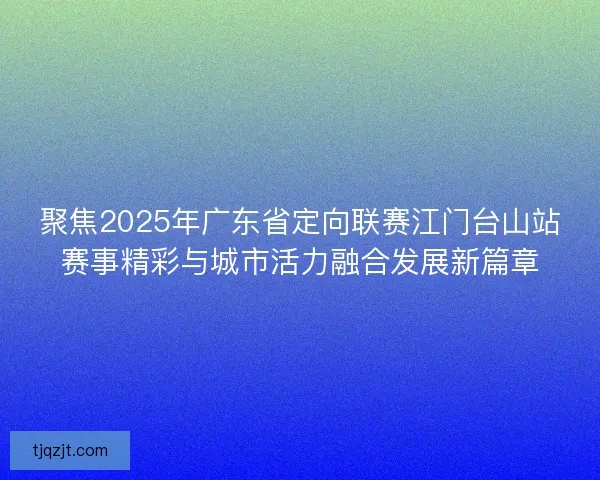 聚焦2025年广东省定向联赛江门台山站赛事精彩与城市活力融合发展新篇章 聚焦2025年广东省定向联赛江门台山站赛事精彩与城市活力融合发展新篇章