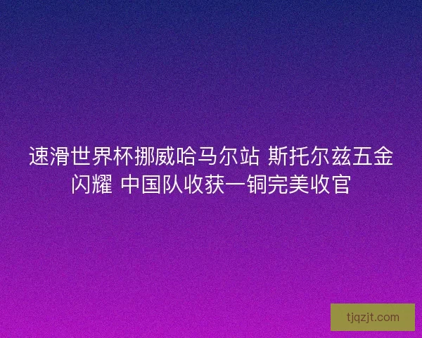 速滑世界杯挪威哈马尔站 斯托尔兹五金闪耀 中国队收获一铜完美收官 速滑世界杯挪威哈马尔站 斯托尔兹五金闪耀 中国队收获一铜完美收官