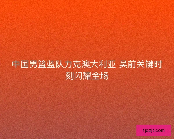 中国男篮蓝队力克澳大利亚 吴前关键时刻闪耀全场
