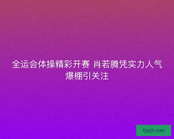 全运会体操精彩开赛 肖若腾凭实力人气爆棚引关注