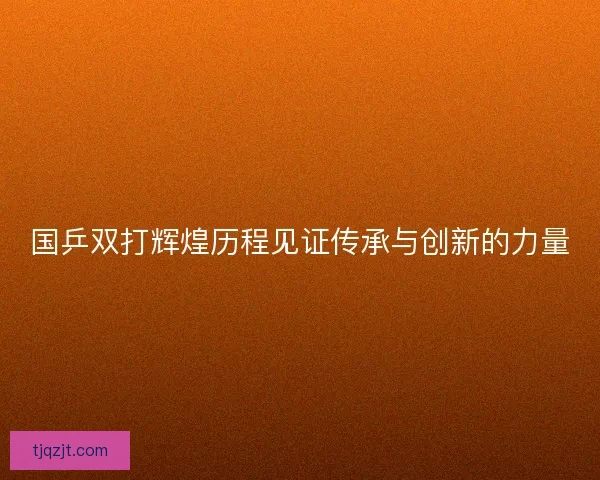 国乒双打辉煌历程见证传承与创新的力量 国乒双打辉煌历程见证传承与创新的力量