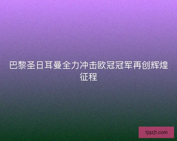 巴黎圣日耳曼全力冲击欧冠冠军再创辉煌征程 巴黎圣日耳曼全力冲击欧冠冠军再创辉煌征程