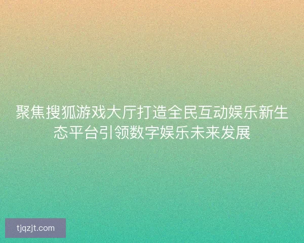 聚焦搜狐游戏大厅打造全民互动娱乐新生态平台引领数字娱乐未来发展 聚焦搜狐游戏大厅打造全民互动娱乐新生态平台引领数字娱乐未来发展