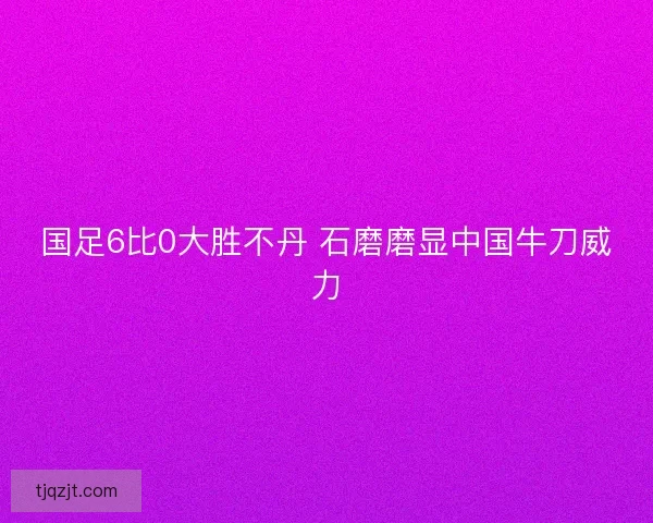 国足6比0大胜不丹 石磨磨显中国牛刀威力