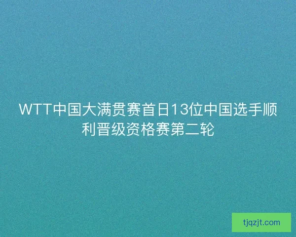 WTT中国大满贯赛首日13位中国选手顺利晋级资格赛第二轮