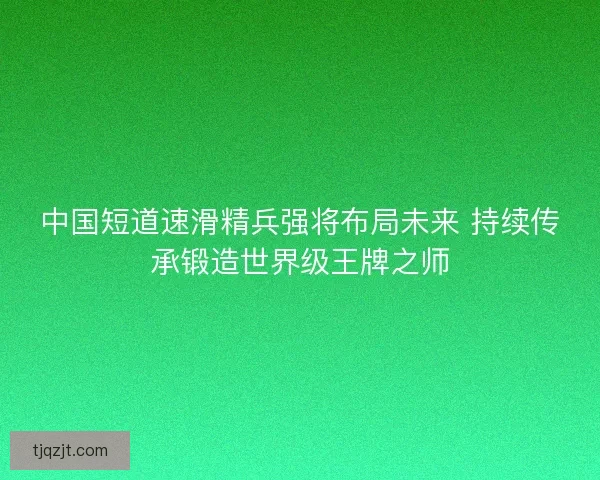 中国短道速滑精兵强将布局未来 持续传承锻造世界级王牌之师 中国短道速滑精兵强将布局未来 持续传承锻造世界级王牌之师