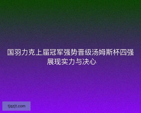 国羽力克上届冠军强势晋级汤姆斯杯四强 展现实力与决心 国羽力克上届冠军强势晋级汤姆斯杯四强 展现实力与决心