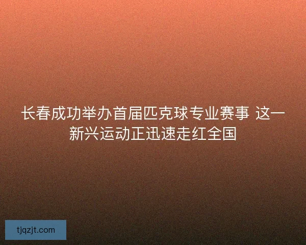 长春成功举办首届匹克球专业赛事 这一新兴运动正迅速走红全国