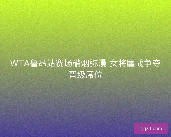 WTA鲁昂站赛场硝烟弥漫 女将鏖战争夺晋级席位