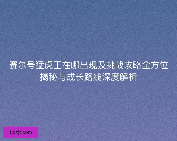 赛尔号猛虎王在哪出现及挑战攻略全方位揭秘与成长路线深度解析 赛尔号猛虎王在哪出现及挑战攻略全方位揭秘与成长路线深度解析